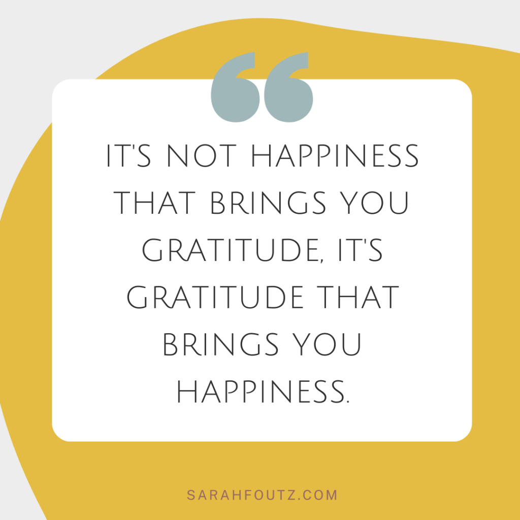 it's not happiness that brings you gratitude, it's gratitude that brings you happiness